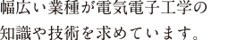 幅広い業種が電気電子工学の知識や技術を求めています。