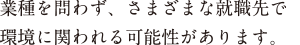 業種を問わず、さまざまな就職先で環境に関われる可能性があります。