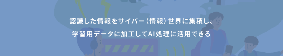 認識した情報をサイバー（情報）世界に集積し、学習用データに加工してAI処理に活用できる