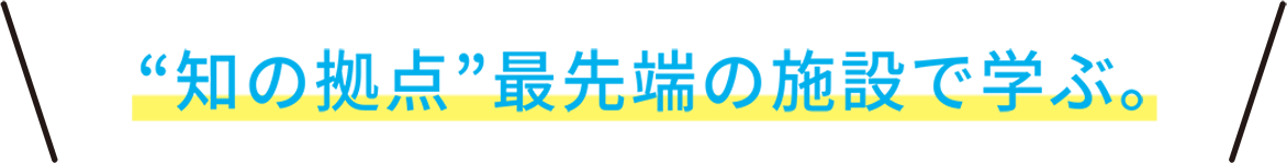 “知の拠点”最先端の施設で学ぶ。