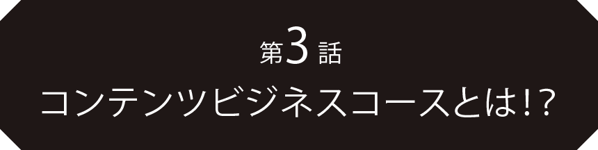 第3話コンテンツビジネスコースとは！？