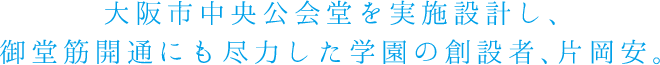 大阪市中央公会堂を実施設計し、御堂筋開通にも尽力した学園の創設者、片岡安。