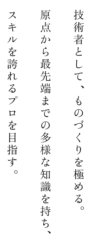 技術者として、ものづくりを極める。原点から最先端までの多様な知識を持ち、スキルを誇れるプロを目指す。