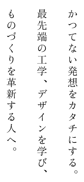 かつてない発送をカタチにする。最先端の工学、デザインを学び、ものづくりを革新する人へ。