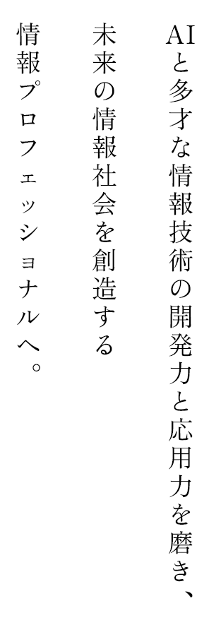 AIと多才な情報技術の開発力と応用力を磨き、未来の情報社会を創造する情報プロフェッショナルへ。