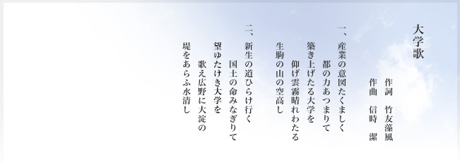 大学歌　作詞　竹友藻風　作曲　信時　潔　　一、産業の意図たくましく　都の力あつまりて　築き上げたる大学を　仰げ雲霧晴れわたる　生駒の山の空高し　　二、新生の道ひらけ行く　国土の命みなぎりて　望ゆけたき大学を　歌え広野に大淀の　堤をあらふ水清し