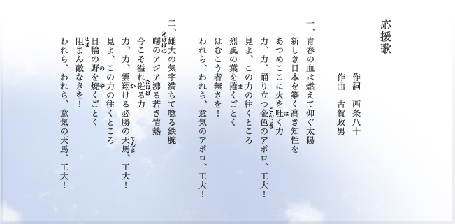 応援歌　作詞　西条八十　作曲　古賀政男　　一、青春の血は燃えて仰ぐ太陽　新しき日本を築く高き知性を　あつめここに火を吐く力　力、力、踊り立つ金色のアポロ、工大！　見よ、この力の往くところ　烈風の葉を捲くごとく　はむこう者無きを！　われら、われら、意気のアポロ、工大！　　二、雄大の気宇満ちて唸る鉄腕　曙のアジア沸る若き情熱　今こそ溢れ迸る力　力、力、雲翔ける必勝の天馬、工大！　見よ、この力の往くところ　日輪の野を焼くごとく　阻まん敵なきを！　われら、われら、意気の天馬、工大！